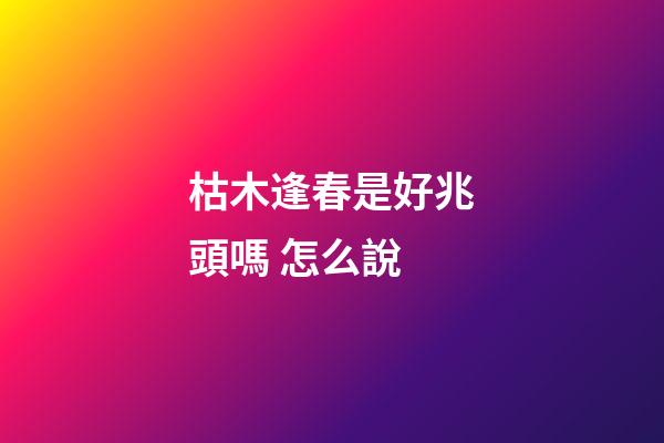 枯木逢春是好兆頭嗎 怎么說